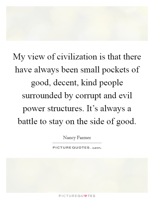 My view of civilization is that there have always been small pockets of good, decent, kind people surrounded by corrupt and evil power structures. It's always a battle to stay on the side of good. Picture Quote #1