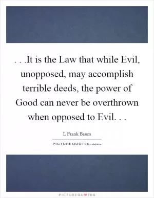 . . .It is the Law that while Evil, unopposed, may accomplish terrible deeds, the power of Good can never be overthrown when opposed to Evil. .  Picture Quote #1