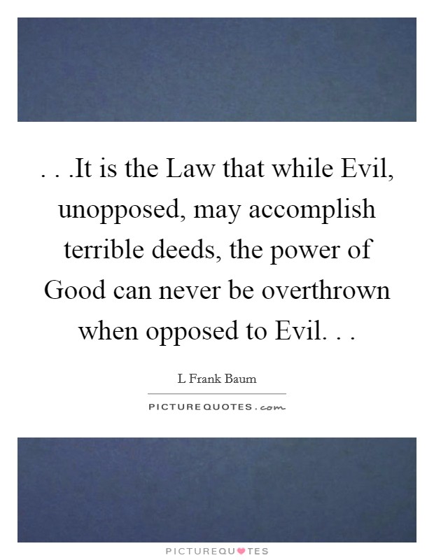 . . .It is the Law that while Evil, unopposed, may accomplish terrible deeds, the power of Good can never be overthrown when opposed to Evil. . . Picture Quote #1