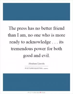 The press has no better friend than I am, no one who is more ready to acknowledge . . . its tremendous power for both good and evil Picture Quote #1
