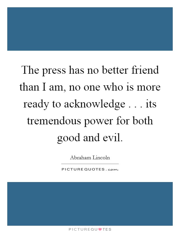 The press has no better friend than I am, no one who is more ready to acknowledge . . . its tremendous power for both good and evil. Picture Quote #1