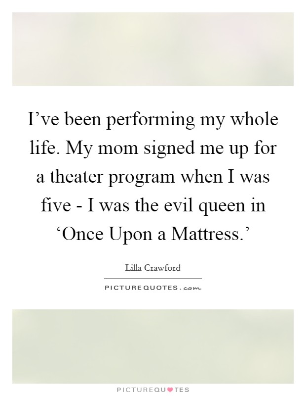 I've been performing my whole life. My mom signed me up for a theater program when I was five - I was the evil queen in ‘Once Upon a Mattress.' Picture Quote #1