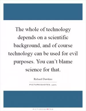 The whole of technology depends on a scientific background, and of course technology can be used for evil purposes. You can’t blame science for that Picture Quote #1