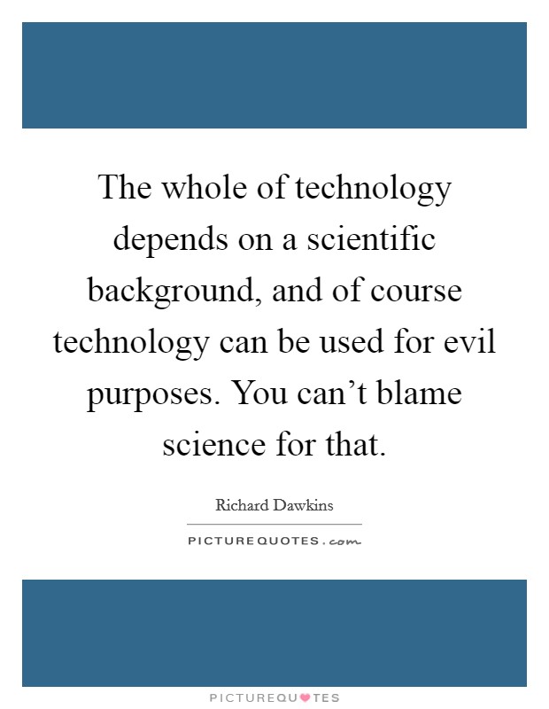 The whole of technology depends on a scientific background, and of course technology can be used for evil purposes. You can't blame science for that. Picture Quote #1
