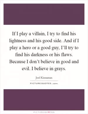 If I play a villain, I try to find his lightness and his good side. And if I play a hero or a good guy, I’ll try to find his darkness or his flaws. Because I don’t believe in good and evil. I believe in grays Picture Quote #1