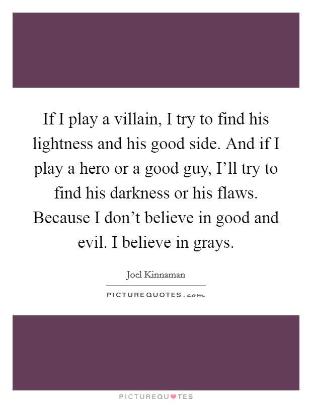 If I play a villain, I try to find his lightness and his good side. And if I play a hero or a good guy, I'll try to find his darkness or his flaws. Because I don't believe in good and evil. I believe in grays. Picture Quote #1