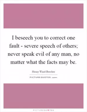 I beseech you to correct one fault - severe speech of others; never speak evil of any man, no matter what the facts may be Picture Quote #1