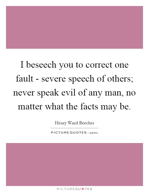 I beseech you to correct one fault - severe speech of others; never speak evil of any man, no matter what the facts may be. Picture Quote #1