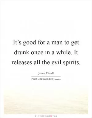It’s good for a man to get drunk once in a while. It releases all the evil spirits Picture Quote #1