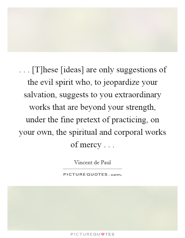 . . . [T]hese [ideas] are only suggestions of the evil spirit who, to jeopardize your salvation, suggests to you extraordinary works that are beyond your strength, under the fine pretext of practicing, on your own, the spiritual and corporal works of mercy . . . Picture Quote #1