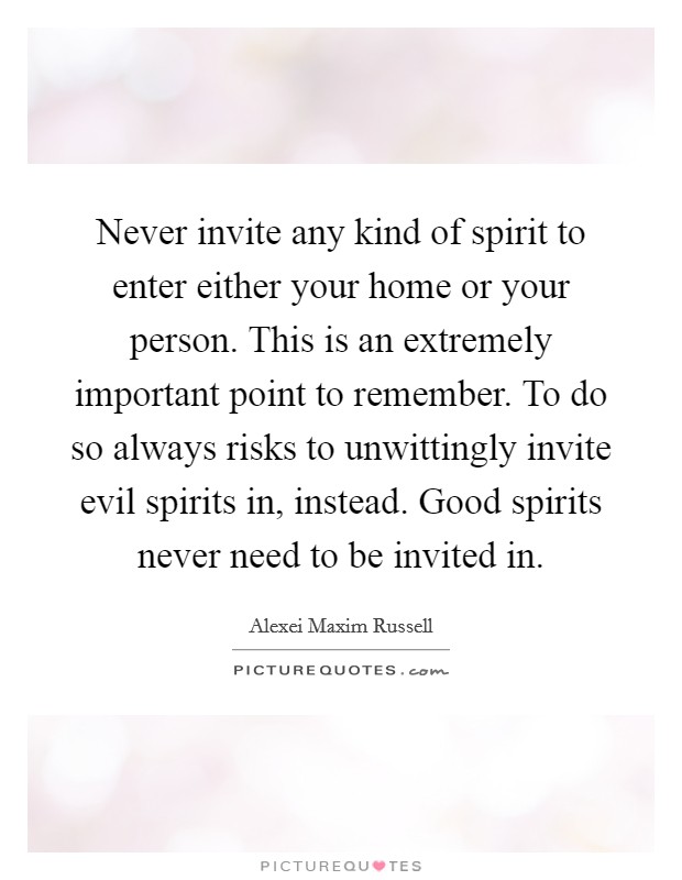 Never invite any kind of spirit to enter either your home or your person. This is an extremely important point to remember. To do so always risks to unwittingly invite evil spirits in, instead. Good spirits never need to be invited in. Picture Quote #1