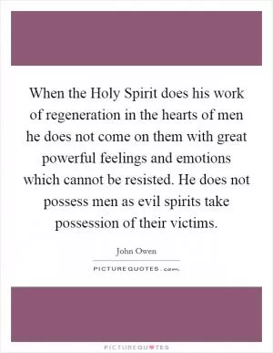 When the Holy Spirit does his work of regeneration in the hearts of men he does not come on them with great powerful feelings and emotions which cannot be resisted. He does not possess men as evil spirits take possession of their victims Picture Quote #1