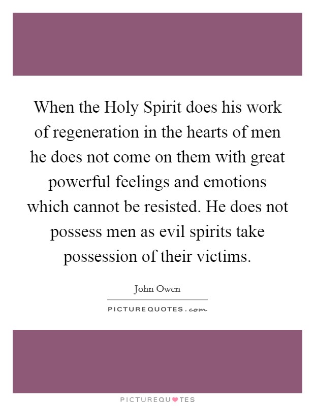 When the Holy Spirit does his work of regeneration in the hearts of men he does not come on them with great powerful feelings and emotions which cannot be resisted. He does not possess men as evil spirits take possession of their victims. Picture Quote #1