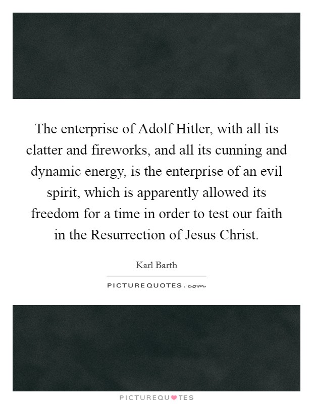 The enterprise of Adolf Hitler, with all its clatter and fireworks, and all its cunning and dynamic energy, is the enterprise of an evil spirit, which is apparently allowed its freedom for a time in order to test our faith in the Resurrection of Jesus Christ. Picture Quote #1