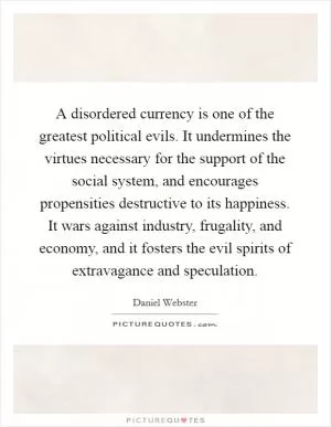 A disordered currency is one of the greatest political evils. It undermines the virtues necessary for the support of the social system, and encourages propensities destructive to its happiness. It wars against industry, frugality, and economy, and it fosters the evil spirits of extravagance and speculation Picture Quote #1
