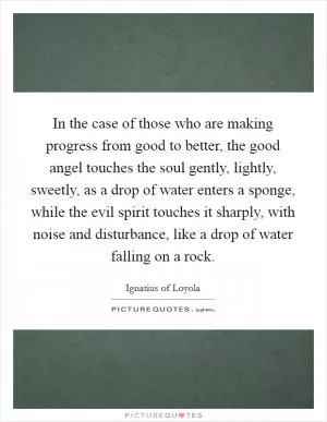 In the case of those who are making progress from good to better, the good angel touches the soul gently, lightly, sweetly, as a drop of water enters a sponge, while the evil spirit touches it sharply, with noise and disturbance, like a drop of water falling on a rock Picture Quote #1