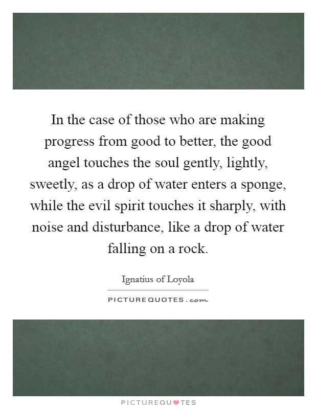 In the case of those who are making progress from good to better, the good angel touches the soul gently, lightly, sweetly, as a drop of water enters a sponge, while the evil spirit touches it sharply, with noise and disturbance, like a drop of water falling on a rock. Picture Quote #1