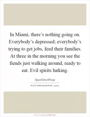 In Miami, there’s nothing going on. Everybody’s depressed; everybody’s trying to get jobs, feed their families. At three in the morning you see the fiends just walking around, ready to eat. Evil spirits lurking Picture Quote #1