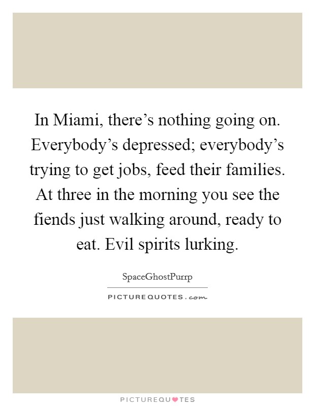 In Miami, there's nothing going on. Everybody's depressed; everybody's trying to get jobs, feed their families. At three in the morning you see the fiends just walking around, ready to eat. Evil spirits lurking. Picture Quote #1