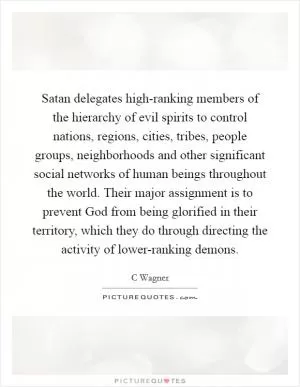 Satan delegates high-ranking members of the hierarchy of evil spirits to control nations, regions, cities, tribes, people groups, neighborhoods and other significant social networks of human beings throughout the world. Their major assignment is to prevent God from being glorified in their territory, which they do through directing the activity of lower-ranking demons Picture Quote #1