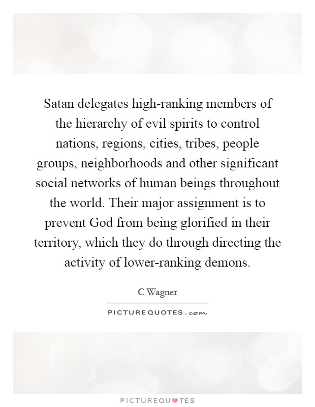 Satan delegates high-ranking members of the hierarchy of evil spirits to control nations, regions, cities, tribes, people groups, neighborhoods and other significant social networks of human beings throughout the world. Their major assignment is to prevent God from being glorified in their territory, which they do through directing the activity of lower-ranking demons. Picture Quote #1