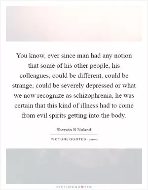 You know, ever since man had any notion that some of his other people, his colleagues, could be different, could be strange, could be severely depressed or what we now recognize as schizophrenia, he was certain that this kind of illness had to come from evil spirits getting into the body Picture Quote #1