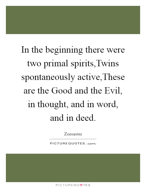 In the beginning there were two primal spirits,Twins spontaneously active,These are the Good and the Evil, in thought, and in word, and in deed. Picture Quote #1