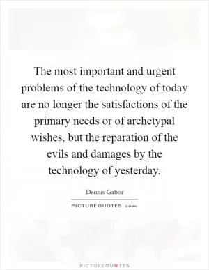 The most important and urgent problems of the technology of today are no longer the satisfactions of the primary needs or of archetypal wishes, but the reparation of the evils and damages by the technology of yesterday Picture Quote #1