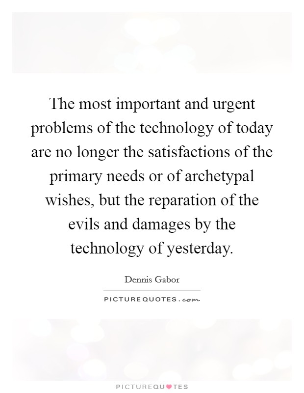 The most important and urgent problems of the technology of today are no longer the satisfactions of the primary needs or of archetypal wishes, but the reparation of the evils and damages by the technology of yesterday. Picture Quote #1