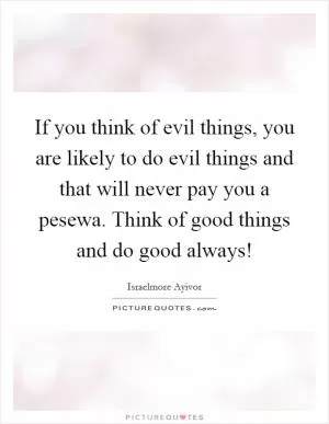 If you think of evil things, you are likely to do evil things and that will never pay you a pesewa. Think of good things and do good always! Picture Quote #1