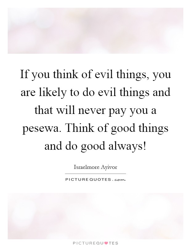 If you think of evil things, you are likely to do evil things and that will never pay you a pesewa. Think of good things and do good always! Picture Quote #1