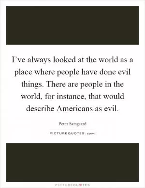 I’ve always looked at the world as a place where people have done evil things. There are people in the world, for instance, that would describe Americans as evil Picture Quote #1