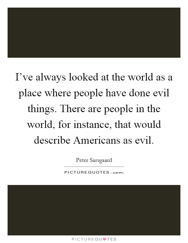 I've always looked at the world as a place where people have done evil things. There are people in the world, for instance, that would describe Americans as evil. Picture Quote #1