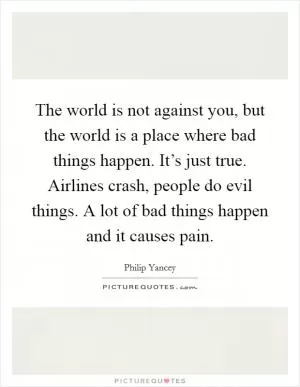 The world is not against you, but the world is a place where bad things happen. It’s just true. Airlines crash, people do evil things. A lot of bad things happen and it causes pain Picture Quote #1