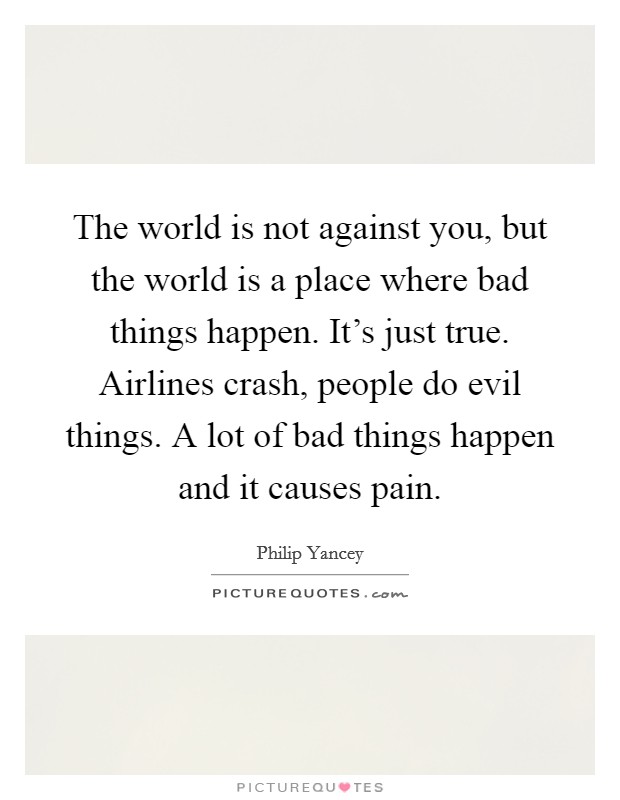 The world is not against you, but the world is a place where bad things happen. It's just true. Airlines crash, people do evil things. A lot of bad things happen and it causes pain. Picture Quote #1