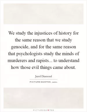 We study the injustices of history for the same reason that we study genocide, and for the same reason that psychologists study the minds of murderers and rapists... to understand how those evil things came about Picture Quote #1