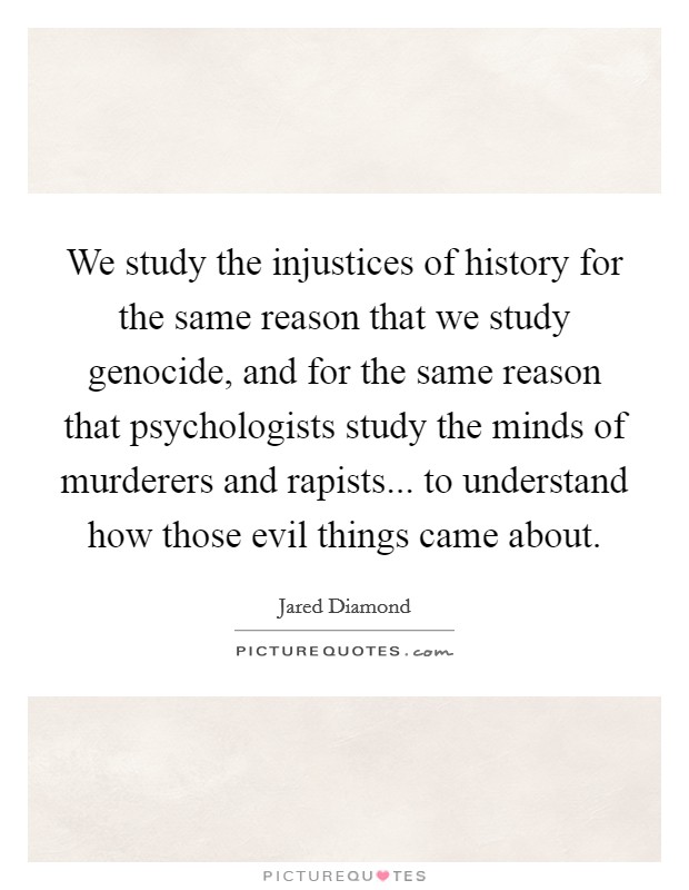We study the injustices of history for the same reason that we study genocide, and for the same reason that psychologists study the minds of murderers and rapists... to understand how those evil things came about. Picture Quote #1