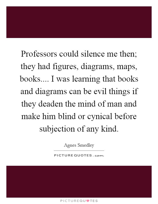 Professors could silence me then; they had figures, diagrams, maps, books.... I was learning that books and diagrams can be evil things if they deaden the mind of man and make him blind or cynical before subjection of any kind. Picture Quote #1