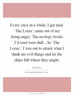 Every once in a while, I get mad. ‘The Lorax’ came out of my being angry. The ecology books I’d read were dull... In ‘The Lorax,’ I was out to attack what I think are evil things and let the chips fall where they might Picture Quote #1