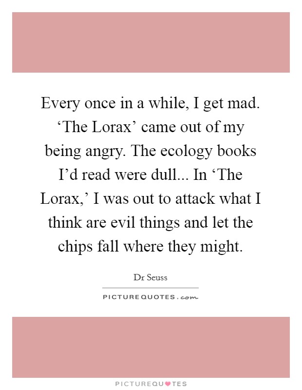 Every once in a while, I get mad. ‘The Lorax' came out of my being angry. The ecology books I'd read were dull... In ‘The Lorax,' I was out to attack what I think are evil things and let the chips fall where they might. Picture Quote #1