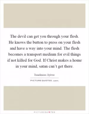 The devil can get you through your flesh. He knows the button to press on your flesh and have a way into your mind. The flesh becomes a transport medium for evil things if not killed for God. If Christ makes a home in your mind, satan can’t get there Picture Quote #1