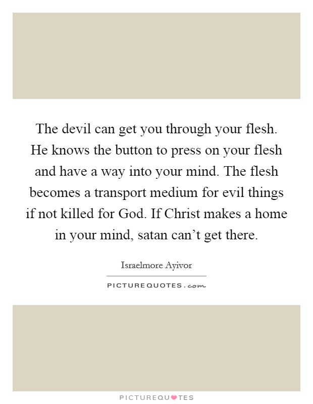 The devil can get you through your flesh. He knows the button to press on your flesh and have a way into your mind. The flesh becomes a transport medium for evil things if not killed for God. If Christ makes a home in your mind, satan can't get there. Picture Quote #1