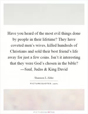 Have you heard of the most evil things done by people in their lifetime? They have coveted men’s wives, killed hundreds of Christians and sold their best friend’s life away for just a few coins. Isn’t it interesting that they were God’s chosen in the bible? ---Saul, Judas and King David Picture Quote #1