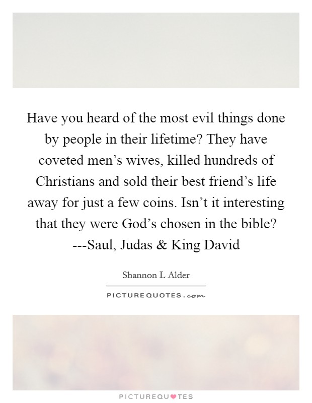 Have you heard of the most evil things done by people in their lifetime? They have coveted men's wives, killed hundreds of Christians and sold their best friend's life away for just a few coins. Isn't it interesting that they were God's chosen in the bible? ---Saul, Judas and King David Picture Quote #1