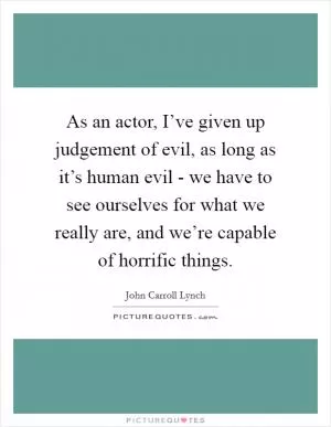 As an actor, I’ve given up judgement of evil, as long as it’s human evil - we have to see ourselves for what we really are, and we’re capable of horrific things Picture Quote #1