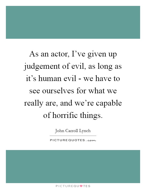 As an actor, I've given up judgement of evil, as long as it's human evil - we have to see ourselves for what we really are, and we're capable of horrific things. Picture Quote #1