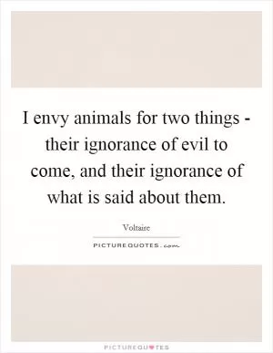 I envy animals for two things - their ignorance of evil to come, and their ignorance of what is said about them Picture Quote #1