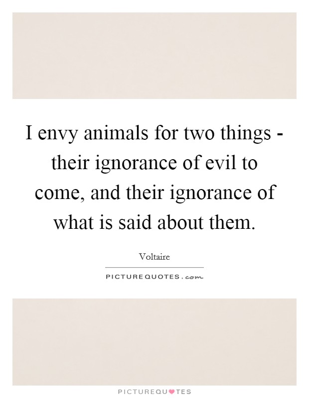 I envy animals for two things - their ignorance of evil to come, and their ignorance of what is said about them. Picture Quote #1