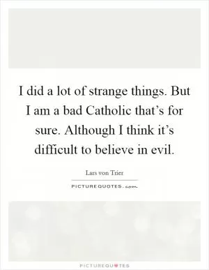 I did a lot of strange things. But I am a bad Catholic that’s for sure. Although I think it’s difficult to believe in evil Picture Quote #1