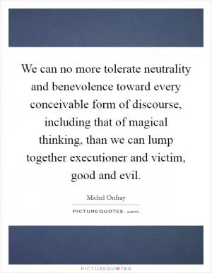 We can no more tolerate neutrality and benevolence toward every conceivable form of discourse, including that of magical thinking, than we can lump together executioner and victim, good and evil Picture Quote #1